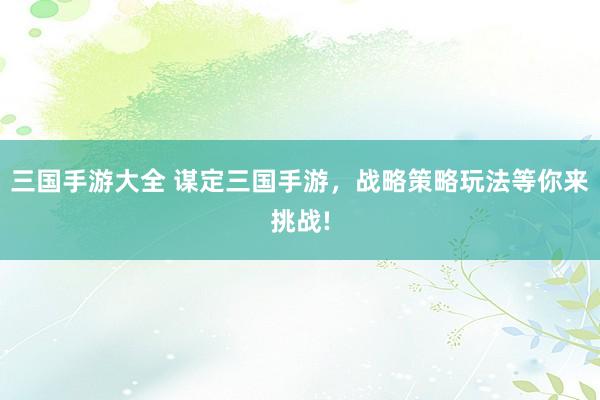 三国手游大全 谋定三国手游，战略策略玩法等你来挑战!