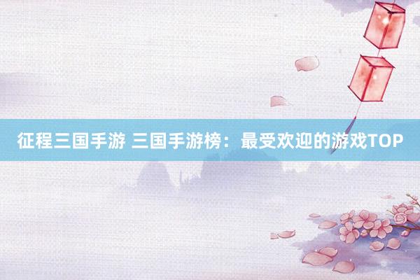征程三国手游 三国手游榜：最受欢迎的游戏TOP