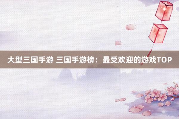 大型三国手游 三国手游榜：最受欢迎的游戏TOP