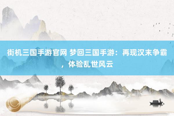 街机三国手游官网 梦回三国手游：再现汉末争霸，体验乱世风云