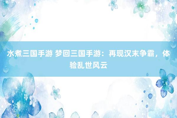 水煮三国手游 梦回三国手游：再现汉末争霸，体验乱世风云