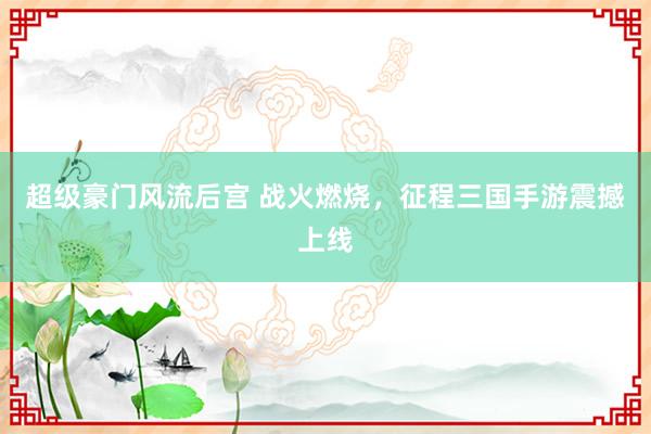 超级豪门风流后宫 战火燃烧，征程三国手游震撼上线