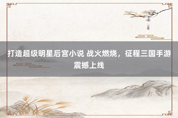 打造超级明星后宫小说 战火燃烧，征程三国手游震撼上线