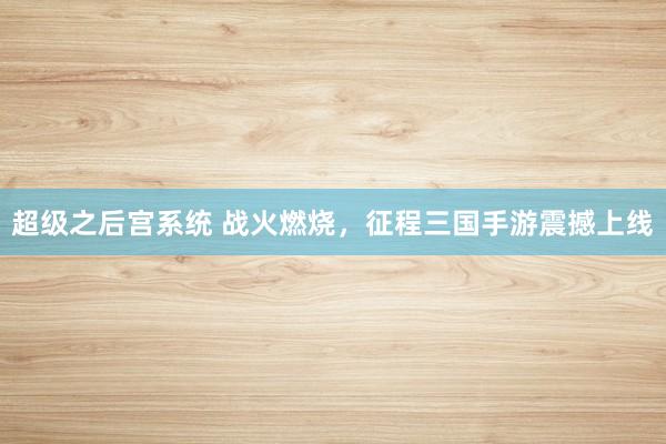 超级之后宫系统 战火燃烧，征程三国手游震撼上线