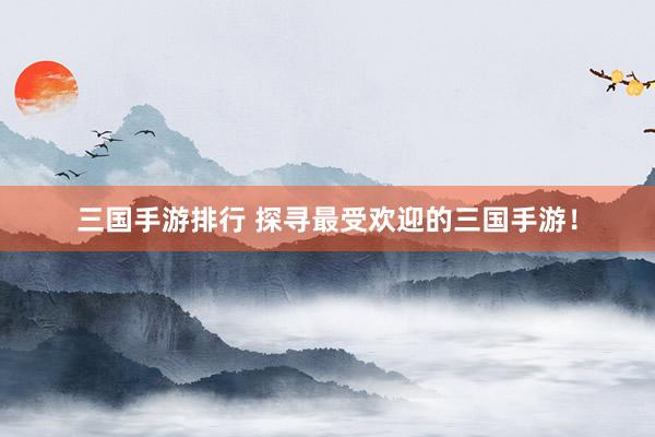 三国手游排行 探寻最受欢迎的三国手游！