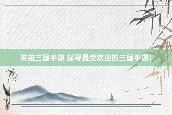 英雄三国手游 探寻最受欢迎的三国手游！
