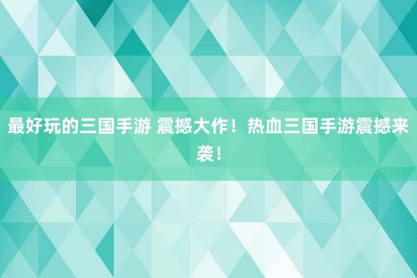 最好玩的三国手游 震撼大作！热血三国手游震撼来袭！