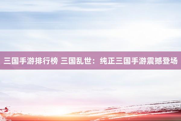三国手游排行榜 三国乱世：纯正三国手游震撼登场