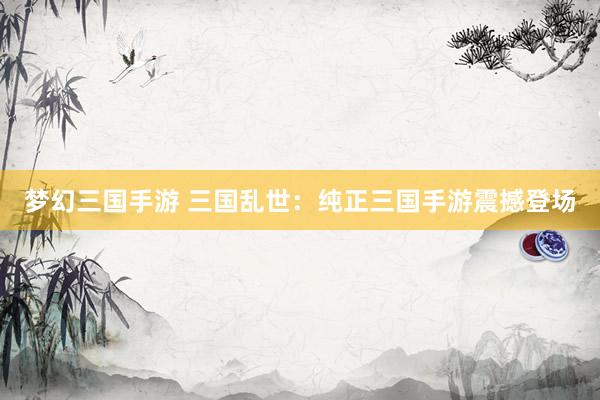 梦幻三国手游 三国乱世：纯正三国手游震撼登场