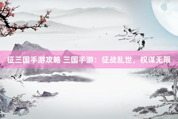 征三国手游攻略 三国手游：征战乱世，权谋无限
