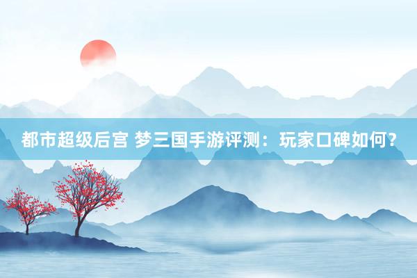 都市超级后宫 梦三国手游评测：玩家口碑如何？