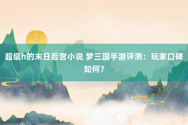 超级h的末日后宫小说 梦三国手游评测：玩家口碑如何？