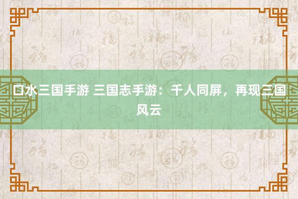 口水三国手游 三国志手游：千人同屏，再现三国风云