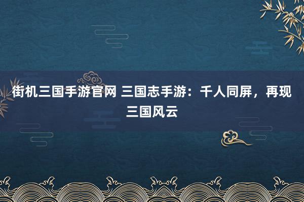 街机三国手游官网 三国志手游：千人同屏，再现三国风云