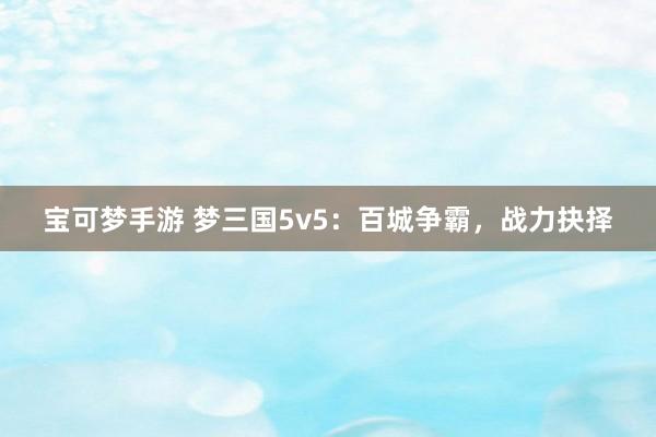 宝可梦手游 梦三国5v5：百城争霸，战力抉择