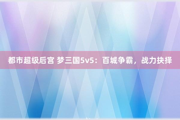 都市超级后宫 梦三国5v5：百城争霸，战力抉择