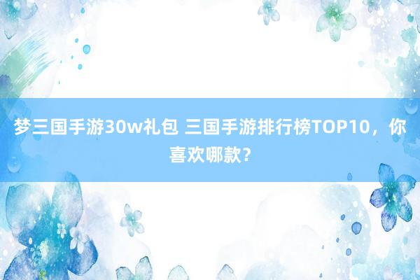 梦三国手游30w礼包 三国手游排行榜TOP10，你喜欢哪款？