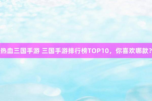 热血三国手游 三国手游排行榜TOP10，你喜欢哪款？
