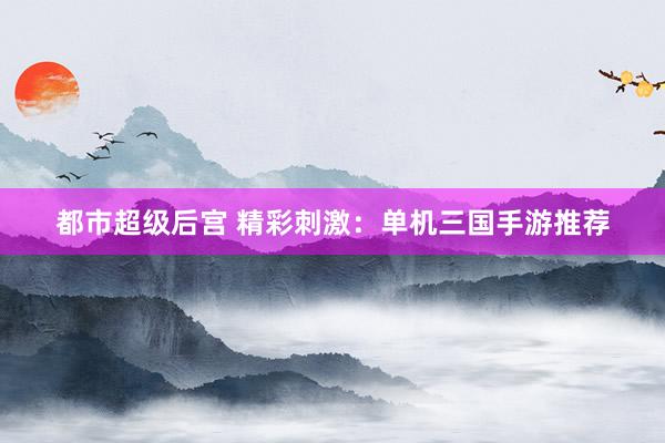 都市超级后宫 精彩刺激：单机三国手游推荐