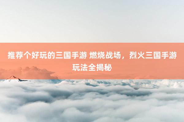 推荐个好玩的三国手游 燃烧战场，烈火三国手游玩法全揭秘