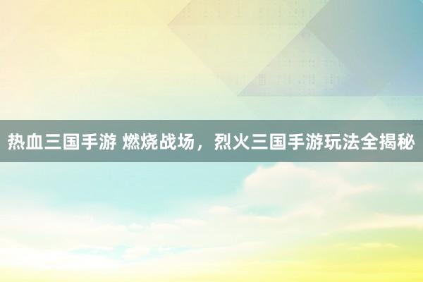 热血三国手游 燃烧战场，烈火三国手游玩法全揭秘