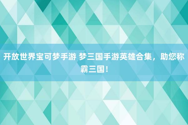 开放世界宝可梦手游 梦三国手游英雄合集，助您称霸三国！