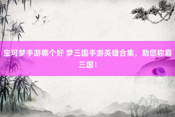 宝可梦手游哪个好 梦三国手游英雄合集，助您称霸三国！