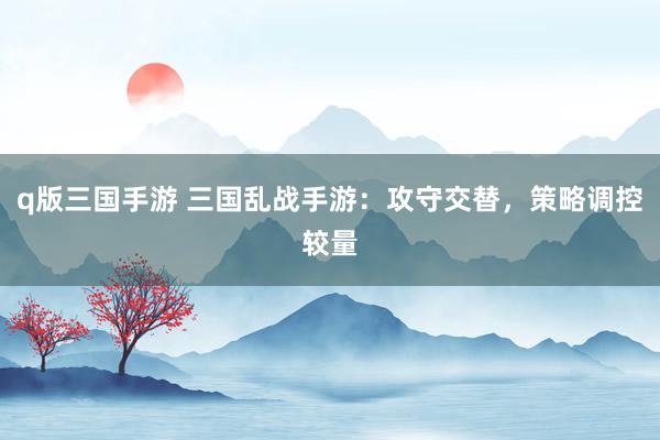 q版三国手游 三国乱战手游：攻守交替，策略调控较量