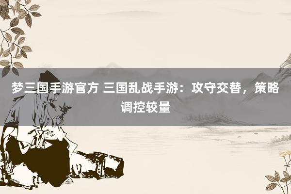 梦三国手游官方 三国乱战手游：攻守交替，策略调控较量