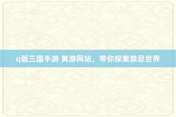 q版三国手游 黄游网站，带你探索禁忌世界