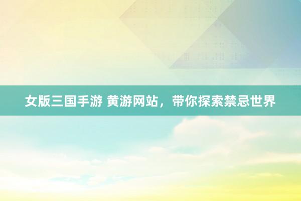 女版三国手游 黄游网站，带你探索禁忌世界