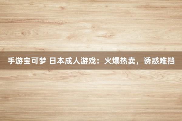 手游宝可梦 日本成人游戏：火爆热卖，诱惑难挡