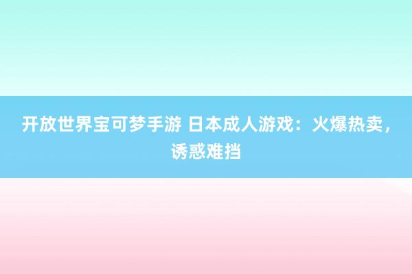 开放世界宝可梦手游 日本成人游戏：火爆热卖，诱惑难挡