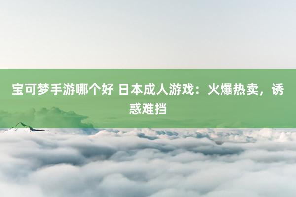 宝可梦手游哪个好 日本成人游戏：火爆热卖，诱惑难挡