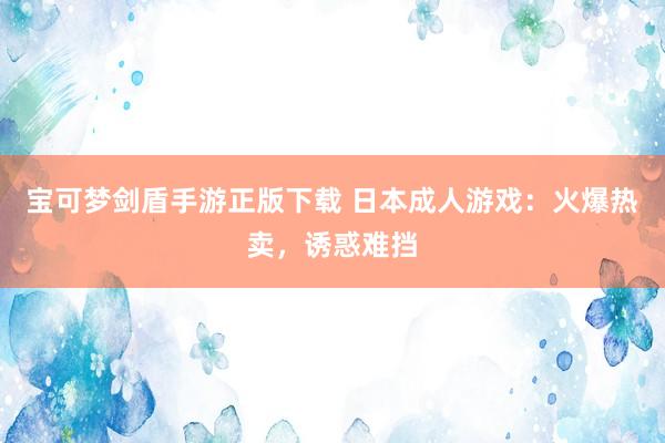 宝可梦剑盾手游正版下载 日本成人游戏：火爆热卖，诱惑难挡