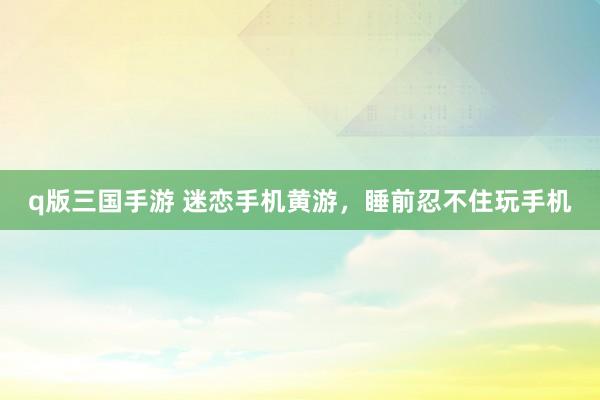 q版三国手游 迷恋手机黄游，睡前忍不住玩手机