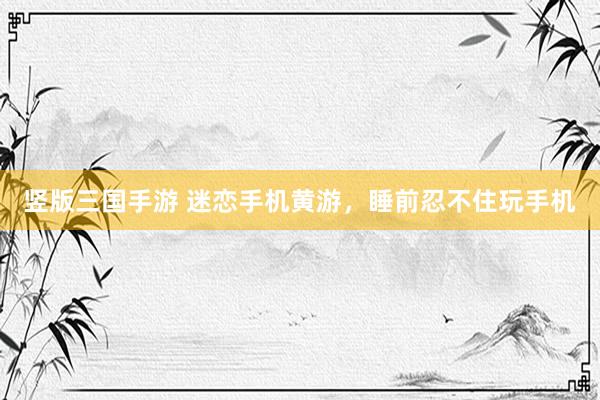 竖版三国手游 迷恋手机黄游，睡前忍不住玩手机