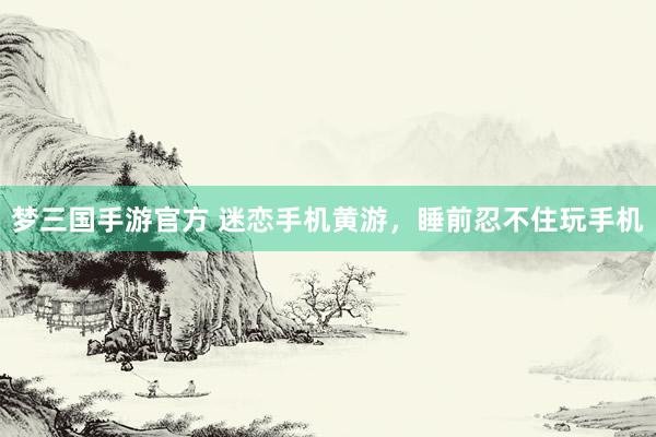 梦三国手游官方 迷恋手机黄游，睡前忍不住玩手机