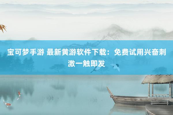 宝可梦手游 最新黄游软件下载：免费试用兴奋刺激一触即发