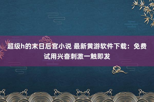 超级h的末日后宫小说 最新黄游软件下载：免费试用兴奋刺激一触即发