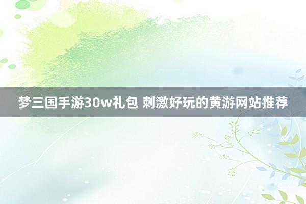 梦三国手游30w礼包 刺激好玩的黄游网站推荐