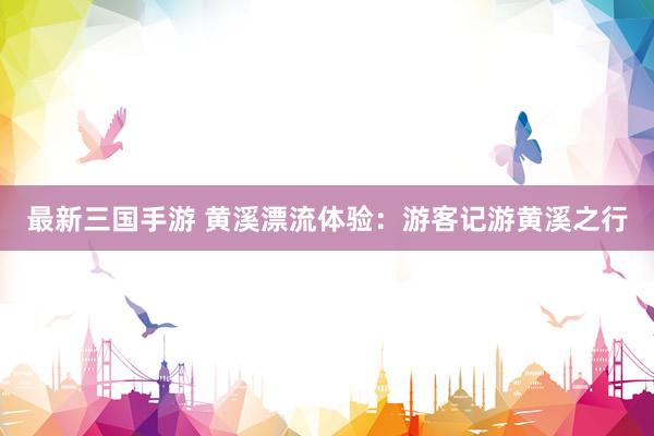 最新三国手游 黄溪漂流体验：游客记游黄溪之行