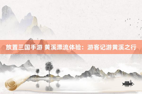 放置三国手游 黄溪漂流体验：游客记游黄溪之行
